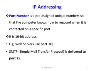 IP Addressing
Port Number is a pre-assigned unique numbers so
that the computer knows how to respond when it is
contacted on a specific port.
It is 16-bit address.
• E.g Web Servers use port 80,
• SMTP (Simple Mail Transfer Protocol) is delivered to
port 25.
4
IP Addressing
 