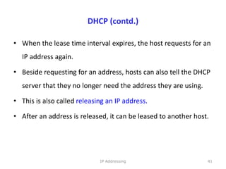 DHCP (contd.)
• When the lease time interval expires, the host requests for an
IP address again.
• Beside requesting for an address, hosts can also tell the DHCP
server that they no longer need the address they are using.
• This is also called releasing an IP address.
• After an address is released, it can be leased to another host.
41
IP Addressing
 