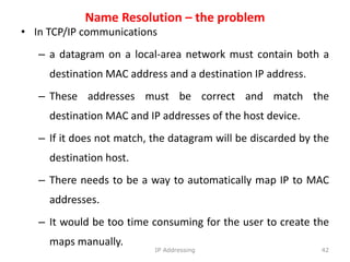 Name Resolution – the problem
• In TCP/IP communications
– a datagram on a local-area network must contain both a
destination MAC address and a destination IP address.
– These addresses must be correct and match the
destination MAC and IP addresses of the host device.
– If it does not match, the datagram will be discarded by the
destination host.
– There needs to be a way to automatically map IP to MAC
addresses.
– It would be too time consuming for the user to create the
maps manually.
42
IP Addressing
 