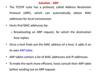 Solution - ARP
• The TCP/IP suite has a protocol, called Address Resolution
Protocol (ARP), which can automatically obtain MAC
addresses for local transmission.
• Hosts find MAC addresses by:
– Broadcasting an ARP request, for which the destination
host replies
• Once a host finds out the MAC address of a host, it adds it on
its own ARP table.
• ARP tables contain a list of MAC addresses and IP addresses.
• To make the work more efficient, hosts consult their ARP table
before sending out an ARP request. 43
IP Addressing
 
