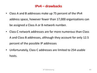 IPv4 – drawbacks
• Class A and B addresses make up 75 percent of the IPv4
address space, however fewer than 17,000 organizations can
be assigned a Class A or B network number.
• Class C network addresses are far more numerous than Class
A and Class B addresses, although they account for only 12.5
percent of the possible IP addresses
• Unfortunately, Class C addresses are limited to 254 usable
hosts.
44
IP Addressing
 
