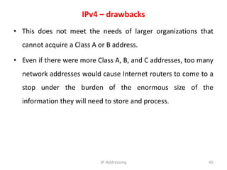 IPv4 – drawbacks
• This does not meet the needs of larger organizations that
cannot acquire a Class A or B address.
• Even if there were more Class A, B, and C addresses, too many
network addresses would cause Internet routers to come to a
stop under the burden of the enormous size of the
information they will need to store and process.
45
IP Addressing
 