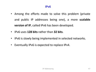 IPv6
• Among the efforts made to solve this problem (private
and public IP addresses being one), a more scalable
version of IP, called IPv6 has been developed.
• IPv6 uses 128 bits rather than 32 bits.
• IPv6 is slowly being implemented in selected networks.
• Eventually IPv6 is expected to replace IPv4.
47
IP Addressing
 