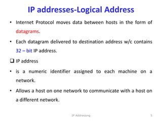 IP addresses-Logical Address
• Internet Protocol moves data between hosts in the form of
datagrams.
• Each datagram delivered to destination address w/c contains
32 – bit IP address.
 IP address
• is a numeric identifier assigned to each machine on a
network.
• Allows a host on one network to communicate with a host on
a different network.
5
IP Addressing
 