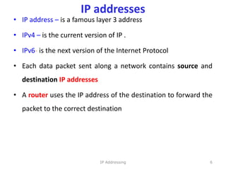 IP addresses
• IP address – is a famous layer 3 address
• IPv4 – is the current version of IP .
• IPv6- is the next version of the Internet Protocol
• Each data packet sent along a network contains source and
destination IP addresses
• A router uses the IP address of the destination to forward the
packet to the correct destination
6
IP Addressing
 