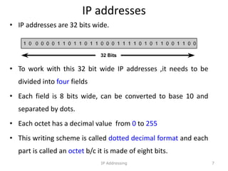 IP addresses
• IP addresses are 32 bits wide.
• To work with this 32 bit wide IP addresses ,it needs to be
divided into four fields
• Each field is 8 bits wide, can be converted to base 10 and
separated by dots.
• Each octet has a decimal value from 0 to 255
• This writing scheme is called dotted decimal format and each
part is called an octet b/c it is made of eight bits.
7
IP Addressing
 