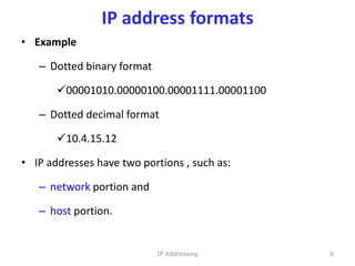 IP address formats
• Example
– Dotted binary format
00001010.00000100.00001111.00001100
– Dotted decimal format
10.4.15.12
• IP addresses have two portions , such as:
– network portion and
– host portion.
8
IP Addressing
 