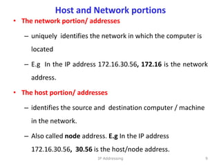Host and Network portions
• The network portion/ addresses
– uniquely identifies the network in which the computer is
located
– E.g In the IP address 172.16.30.56, 172.16 is the network
address.
• The host portion/ addresses
– identifies the source and destination computer / machine
in the network.
– Also called node address. E.g In the IP address
172.16.30.56, 30.56 is the host/node address.
9
IP Addressing
 