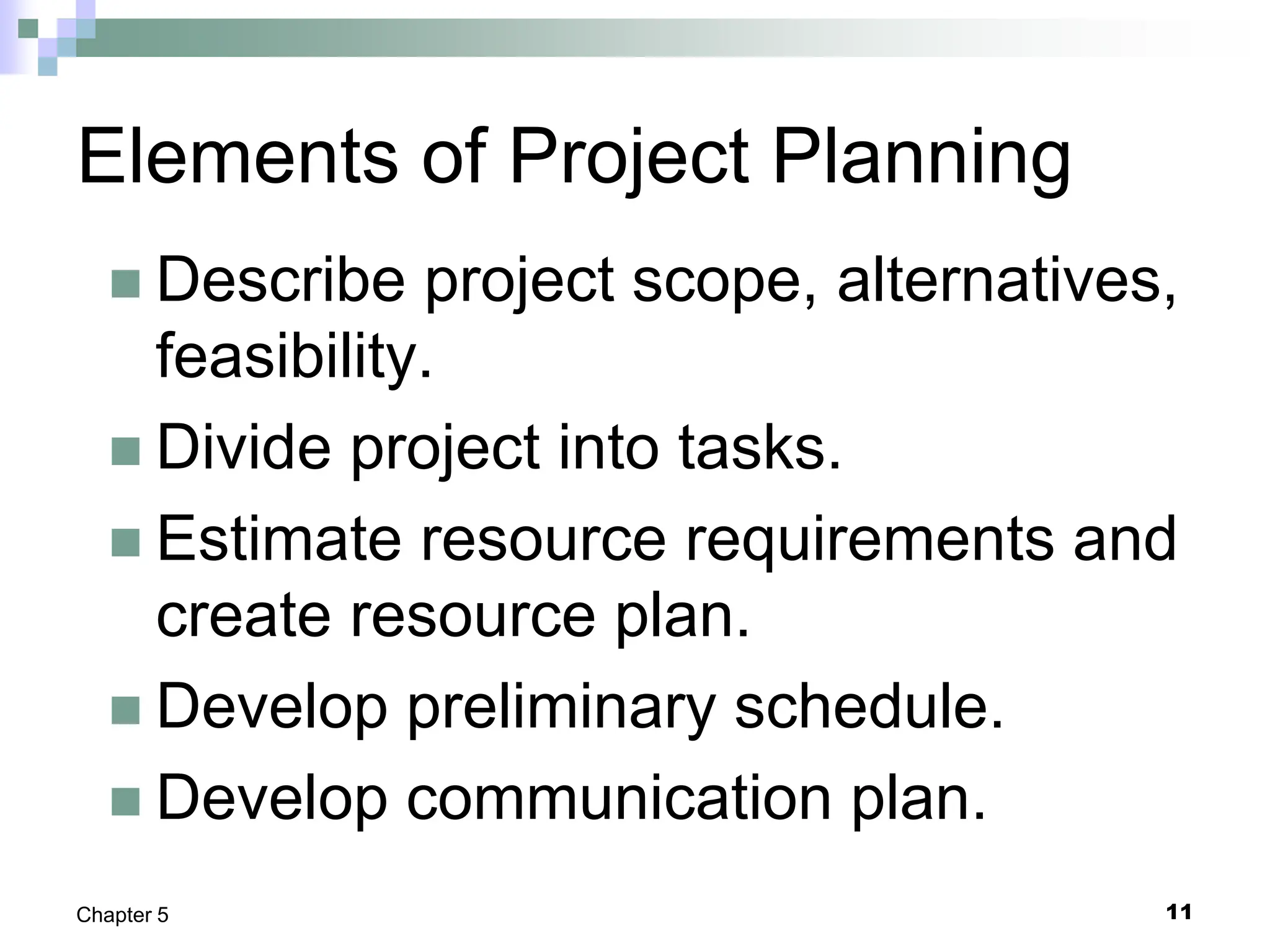 11
Chapter 5
Elements of Project Planning
 Describe project scope, alternatives,
feasibility.
 Divide project into tasks.
 Estimate resource requirements and
create resource plan.
 Develop preliminary schedule.
 Develop communication plan.
 
