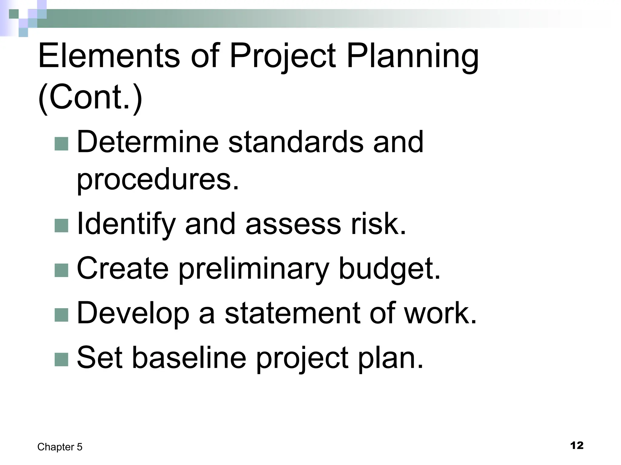 12
Chapter 5
Elements of Project Planning
(Cont.)
 Determine standards and
procedures.
 Identify and assess risk.
 Create preliminary budget.
 Develop a statement of work.
 Set baseline project plan.
 