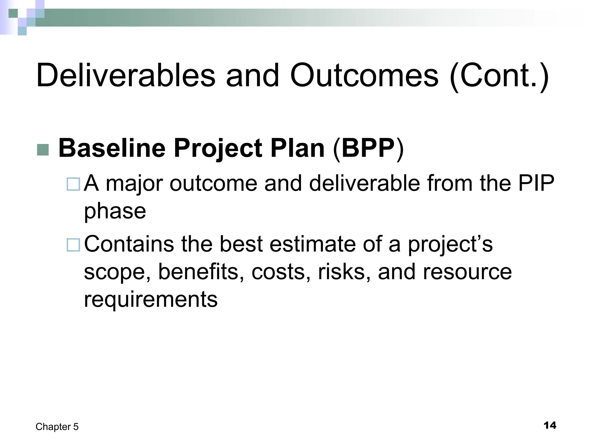 14
Chapter 5
Deliverables and Outcomes (Cont.)
 Baseline Project Plan (BPP)
A major outcome and deliverable from the PIP
phase
Contains the best estimate of a project’s
scope, benefits, costs, risks, and resource
requirements
 