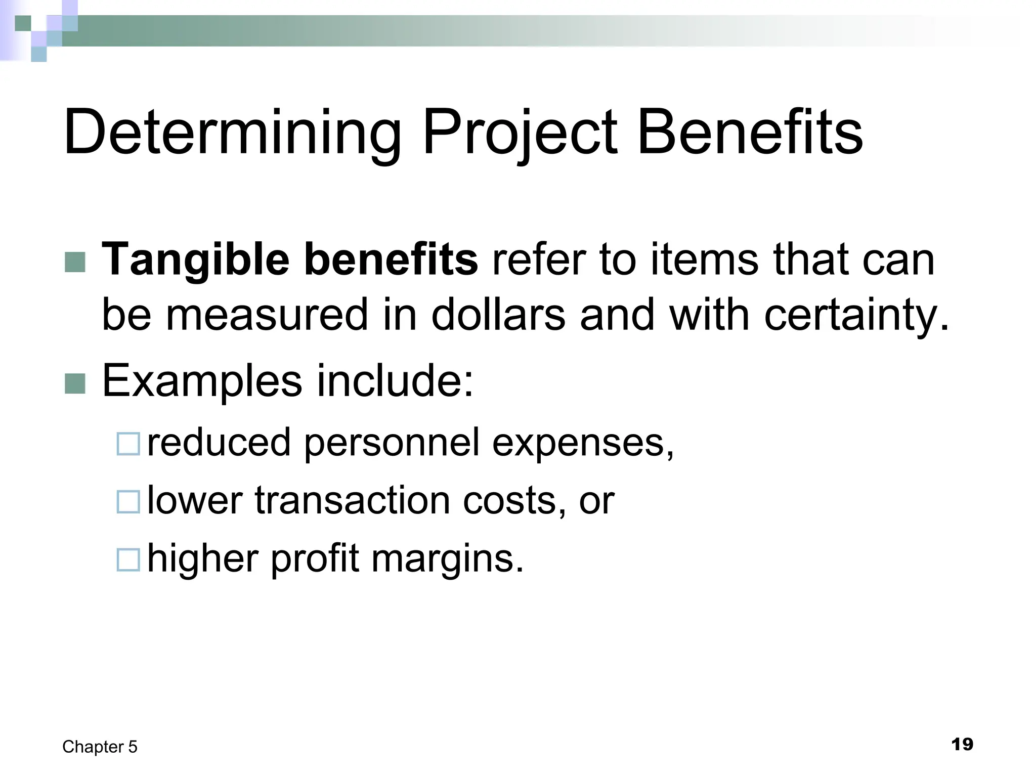 19
Chapter 5
Determining Project Benefits
 Tangible benefits refer to items that can
be measured in dollars and with certainty.
 Examples include:
reduced personnel expenses,
lower transaction costs, or
higher profit margins.
 