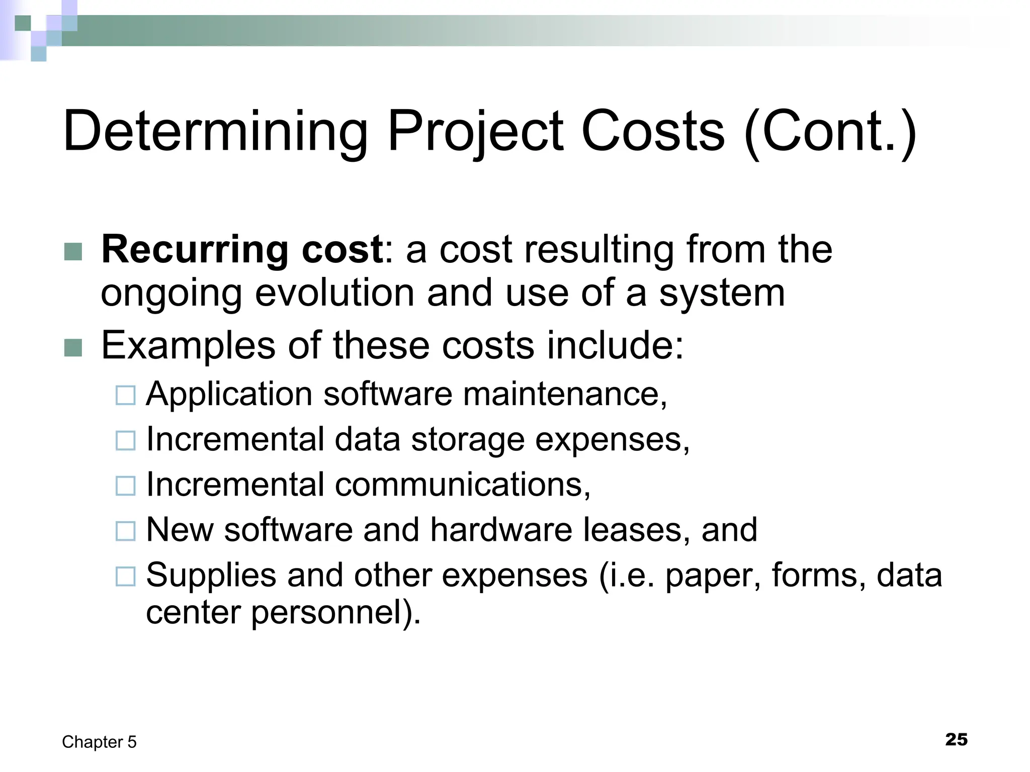 25
Chapter 5
Determining Project Costs (Cont.)
 Recurring cost: a cost resulting from the
ongoing evolution and use of a system
 Examples of these costs include:
 Application software maintenance,
 Incremental data storage expenses,
 Incremental communications,
 New software and hardware leases, and
 Supplies and other expenses (i.e. paper, forms, data
center personnel).
 