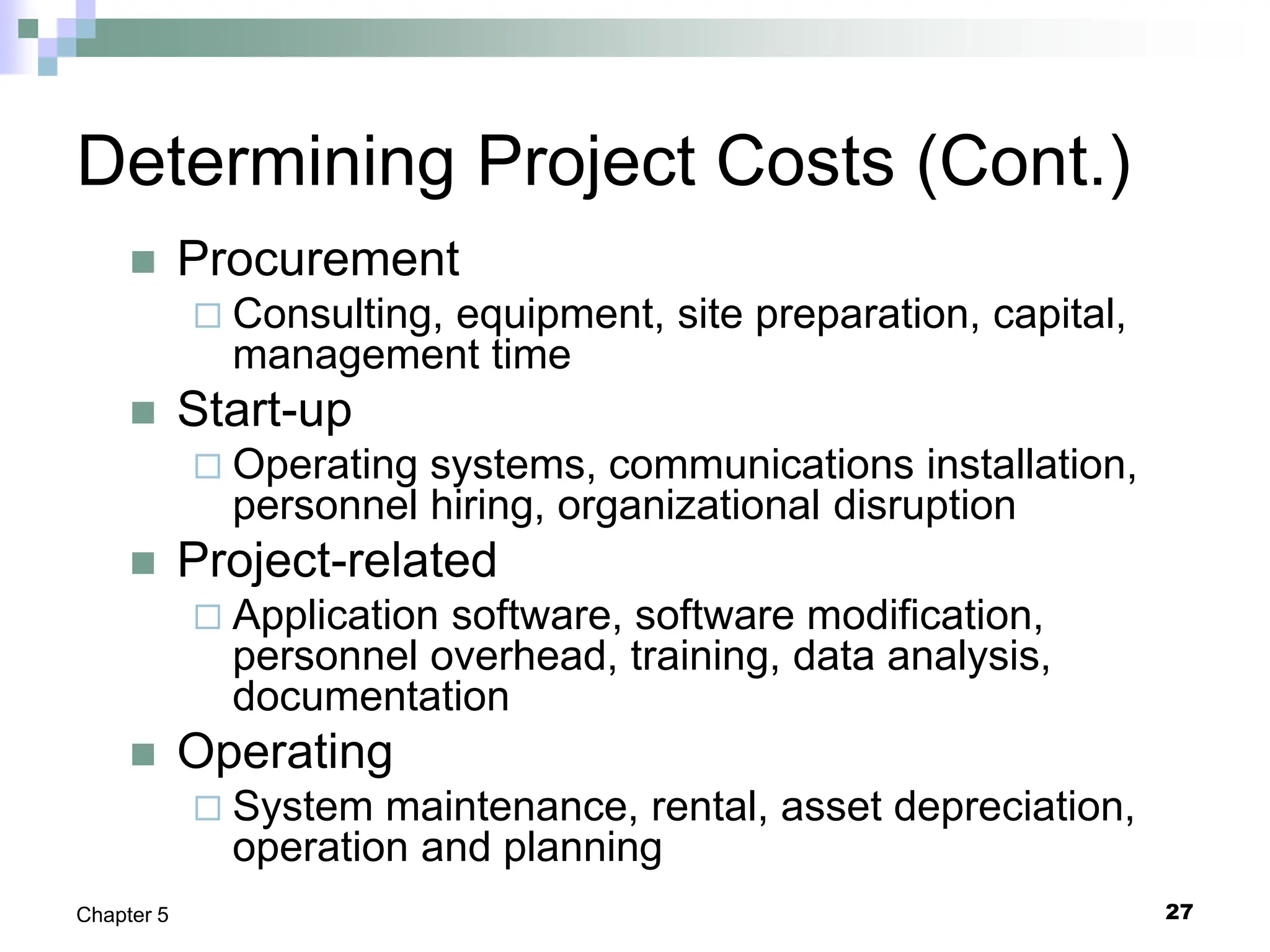 27
Chapter 5
Determining Project Costs (Cont.)
 Procurement
 Consulting, equipment, site preparation, capital,
management time
 Start-up
 Operating systems, communications installation,
personnel hiring, organizational disruption
 Project-related
 Application software, software modification,
personnel overhead, training, data analysis,
documentation
 Operating
 System maintenance, rental, asset depreciation,
operation and planning
 