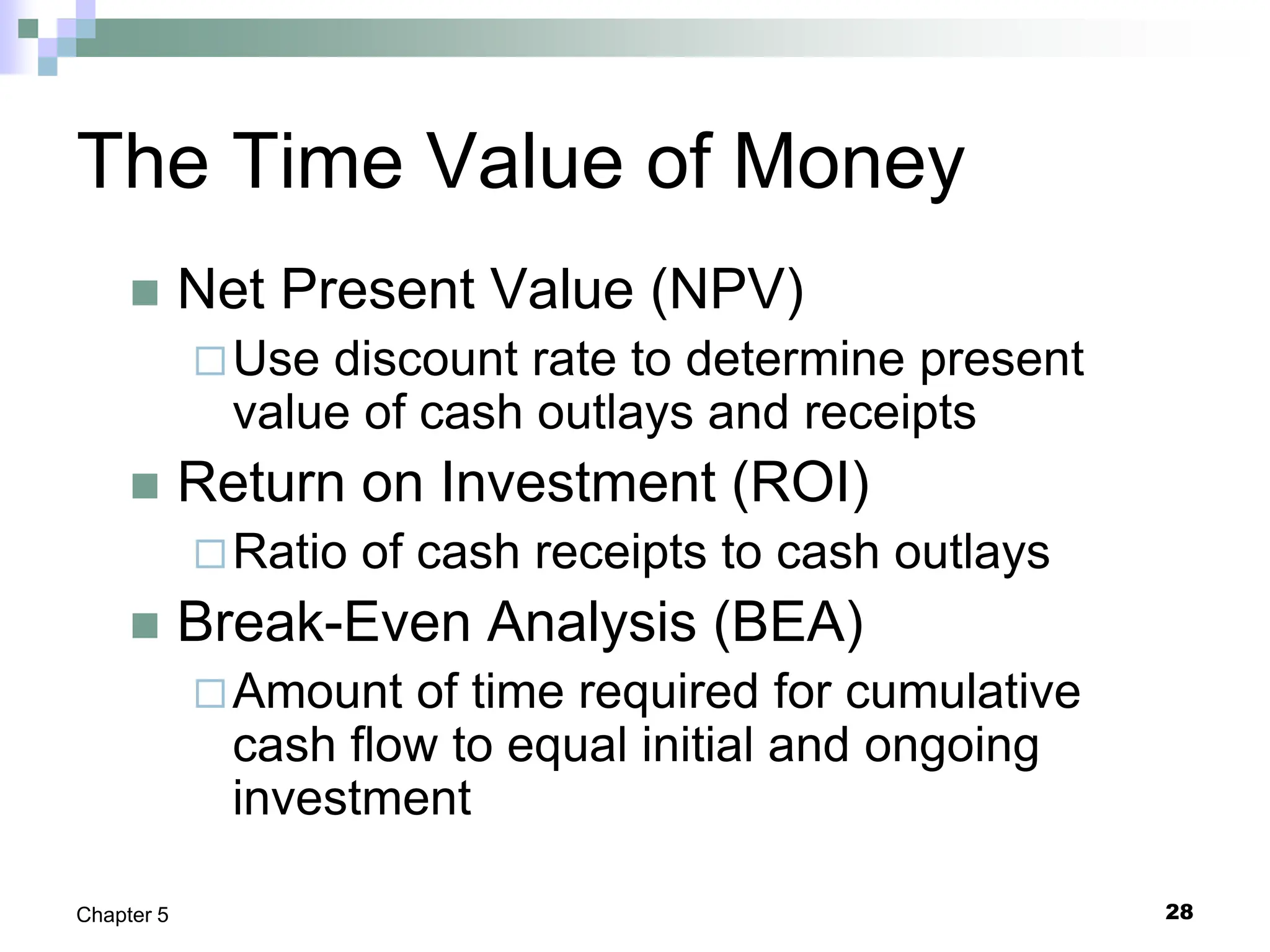 28
Chapter 5
The Time Value of Money
 Net Present Value (NPV)
Use discount rate to determine present
value of cash outlays and receipts
 Return on Investment (ROI)
Ratio of cash receipts to cash outlays
 Break-Even Analysis (BEA)
Amount of time required for cumulative
cash flow to equal initial and ongoing
investment
 