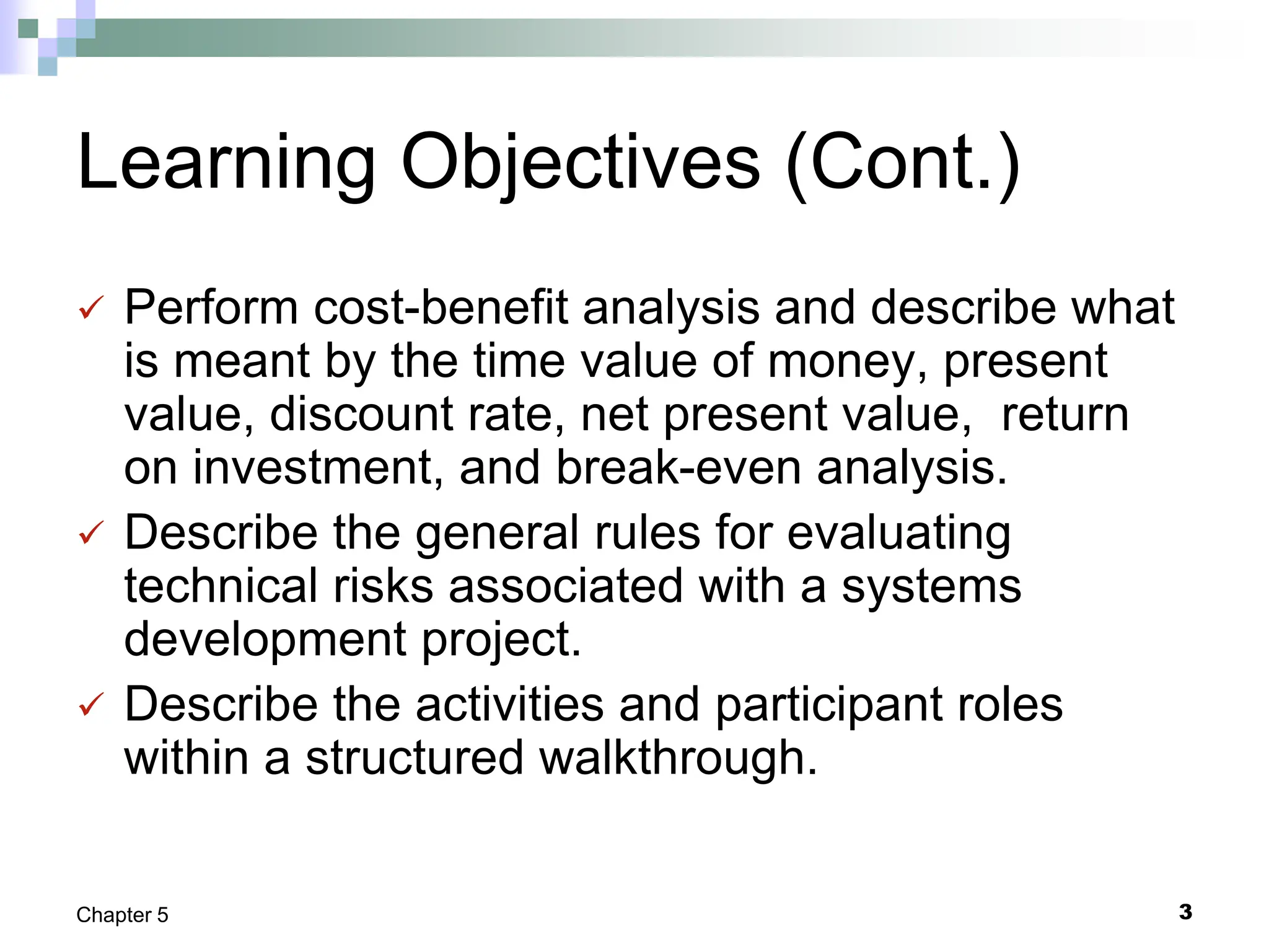 3
Chapter 5
Learning Objectives (Cont.)
 Perform cost-benefit analysis and describe what
is meant by the time value of money, present
value, discount rate, net present value, return
on investment, and break-even analysis.
 Describe the general rules for evaluating
technical risks associated with a systems
development project.
 Describe the activities and participant roles
within a structured walkthrough.
 
