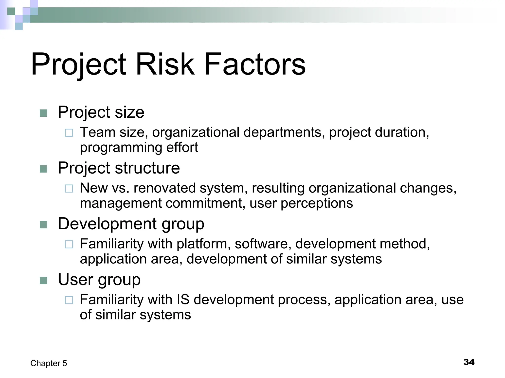 34
Chapter 5
Project Risk Factors
 Project size
 Team size, organizational departments, project duration,
programming effort
 Project structure
 New vs. renovated system, resulting organizational changes,
management commitment, user perceptions
 Development group
 Familiarity with platform, software, development method,
application area, development of similar systems
 User group
 Familiarity with IS development process, application area, use
of similar systems
 