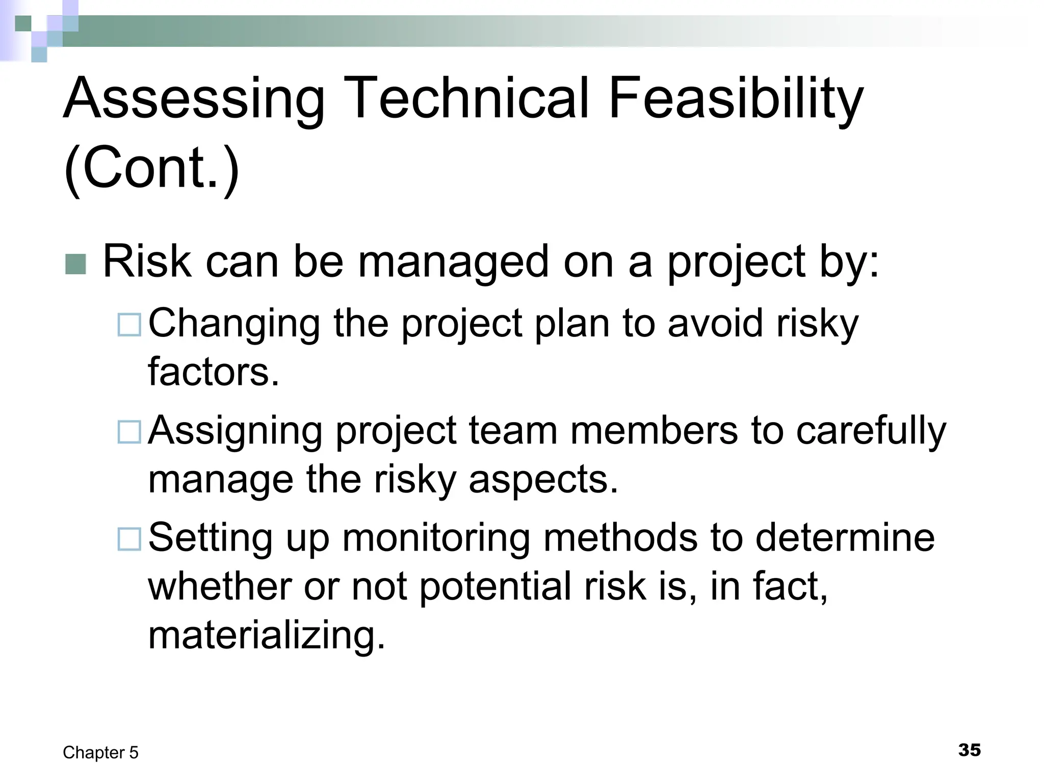 35
Chapter 5
Assessing Technical Feasibility
(Cont.)
 Risk can be managed on a project by:
Changing the project plan to avoid risky
factors.
Assigning project team members to carefully
manage the risky aspects.
Setting up monitoring methods to determine
whether or not potential risk is, in fact,
materializing.
 