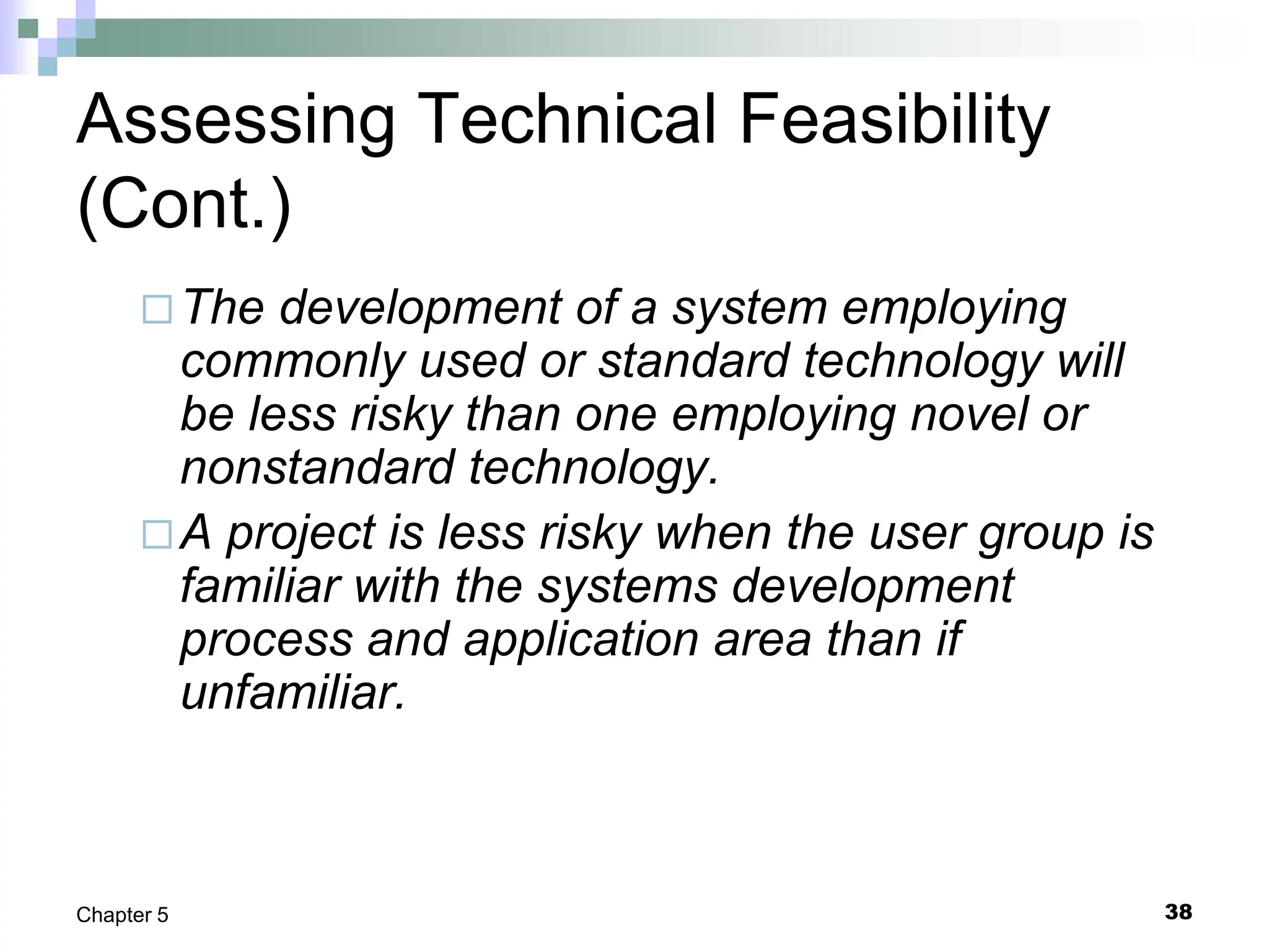 38
Chapter 5
Assessing Technical Feasibility
(Cont.)
The development of a system employing
commonly used or standard technology will
be less risky than one employing novel or
nonstandard technology.
A project is less risky when the user group is
familiar with the systems development
process and application area than if
unfamiliar.
 