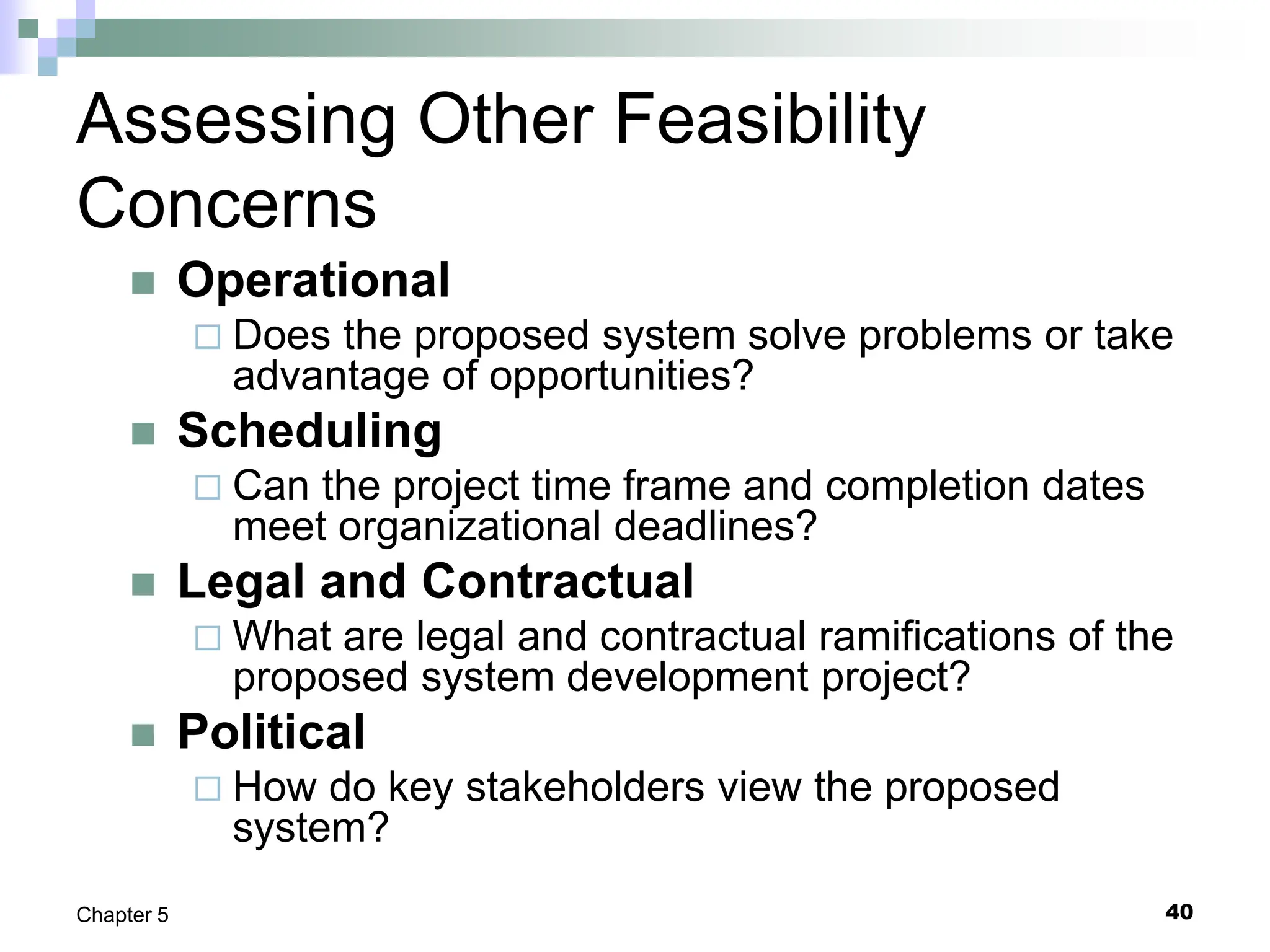 40
Chapter 5
Assessing Other Feasibility
Concerns
 Operational
 Does the proposed system solve problems or take
advantage of opportunities?
 Scheduling
 Can the project time frame and completion dates
meet organizational deadlines?
 Legal and Contractual
 What are legal and contractual ramifications of the
proposed system development project?
 Political
 How do key stakeholders view the proposed
system?
 