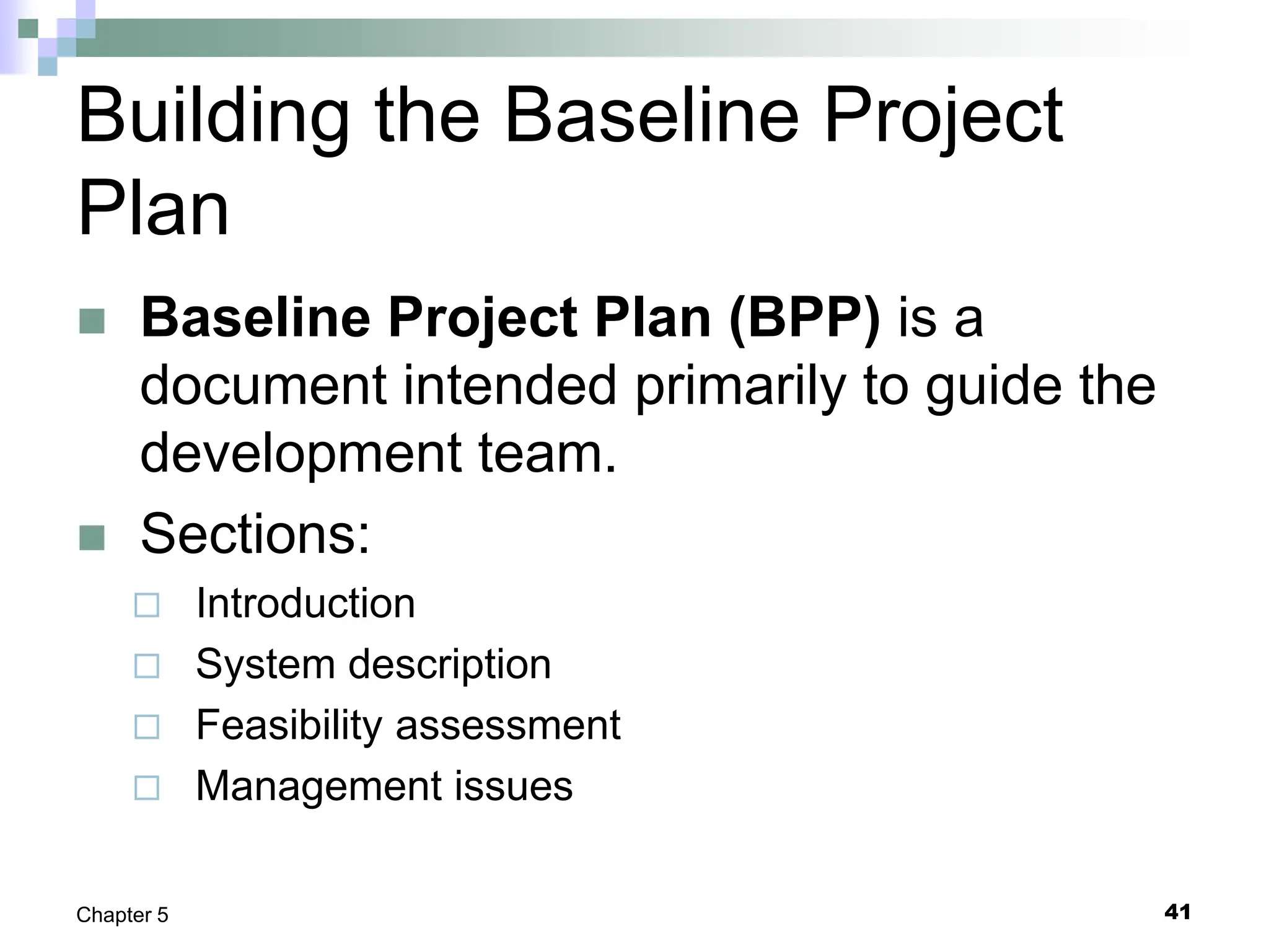 Building the Baseline Project
Plan
 Baseline Project Plan (BPP) is a
document intended primarily to guide the
development team.
 Sections:
 Introduction
 System description
 Feasibility assessment
 Management issues
41
Chapter 5
 