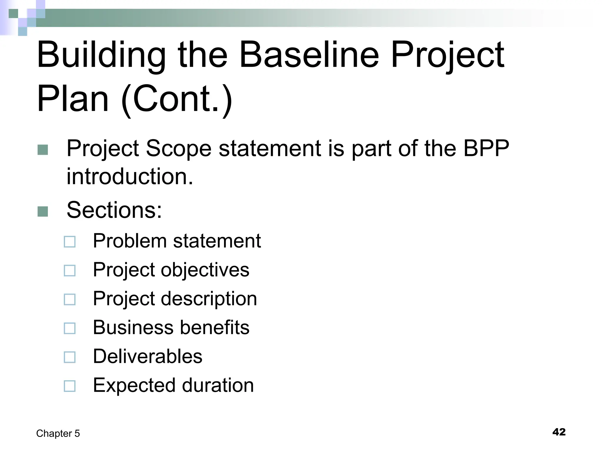 Building the Baseline Project
Plan (Cont.)
 Project Scope statement is part of the BPP
introduction.
 Sections:
 Problem statement
 Project objectives
 Project description
 Business benefits
 Deliverables
 Expected duration
42
Chapter 5
 