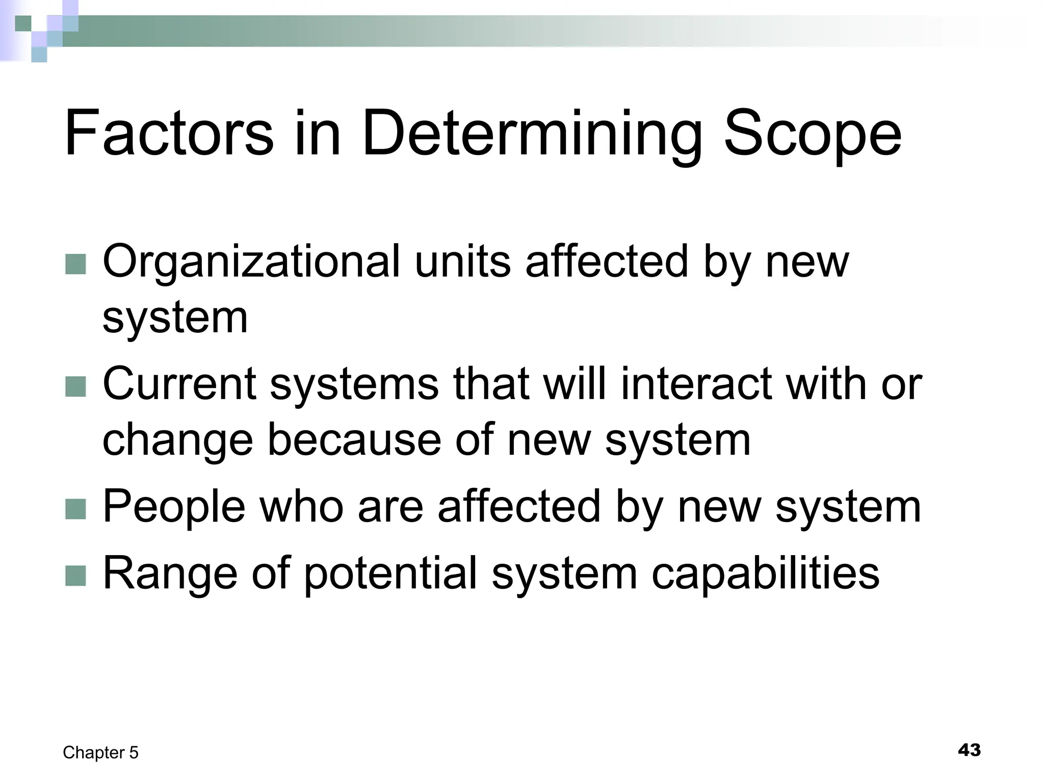 43
Chapter 5
Factors in Determining Scope
 Organizational units affected by new
system
 Current systems that will interact with or
change because of new system
 People who are affected by new system
 Range of potential system capabilities
 