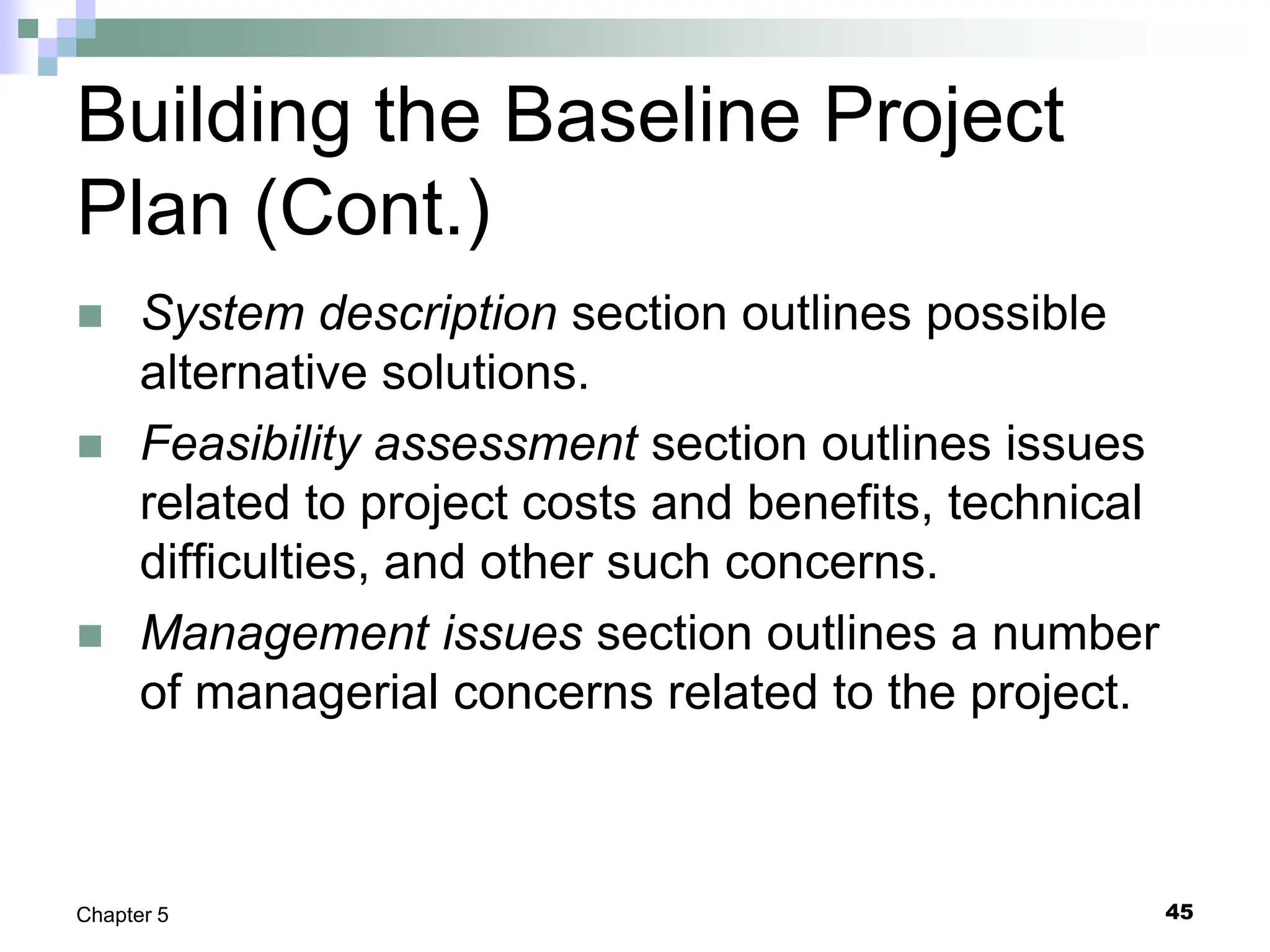 Building the Baseline Project
Plan (Cont.)
 System description section outlines possible
alternative solutions.
 Feasibility assessment section outlines issues
related to project costs and benefits, technical
difficulties, and other such concerns.
 Management issues section outlines a number
of managerial concerns related to the project.
45
Chapter 5
 