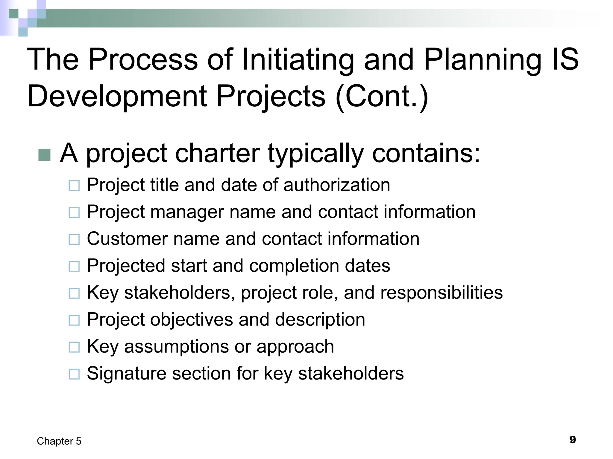 9
Chapter 5
The Process of Initiating and Planning IS
Development Projects (Cont.)
 A project charter typically contains:
 Project title and date of authorization
 Project manager name and contact information
 Customer name and contact information
 Projected start and completion dates
 Key stakeholders, project role, and responsibilities
 Project objectives and description
 Key assumptions or approach
 Signature section for key stakeholders
 