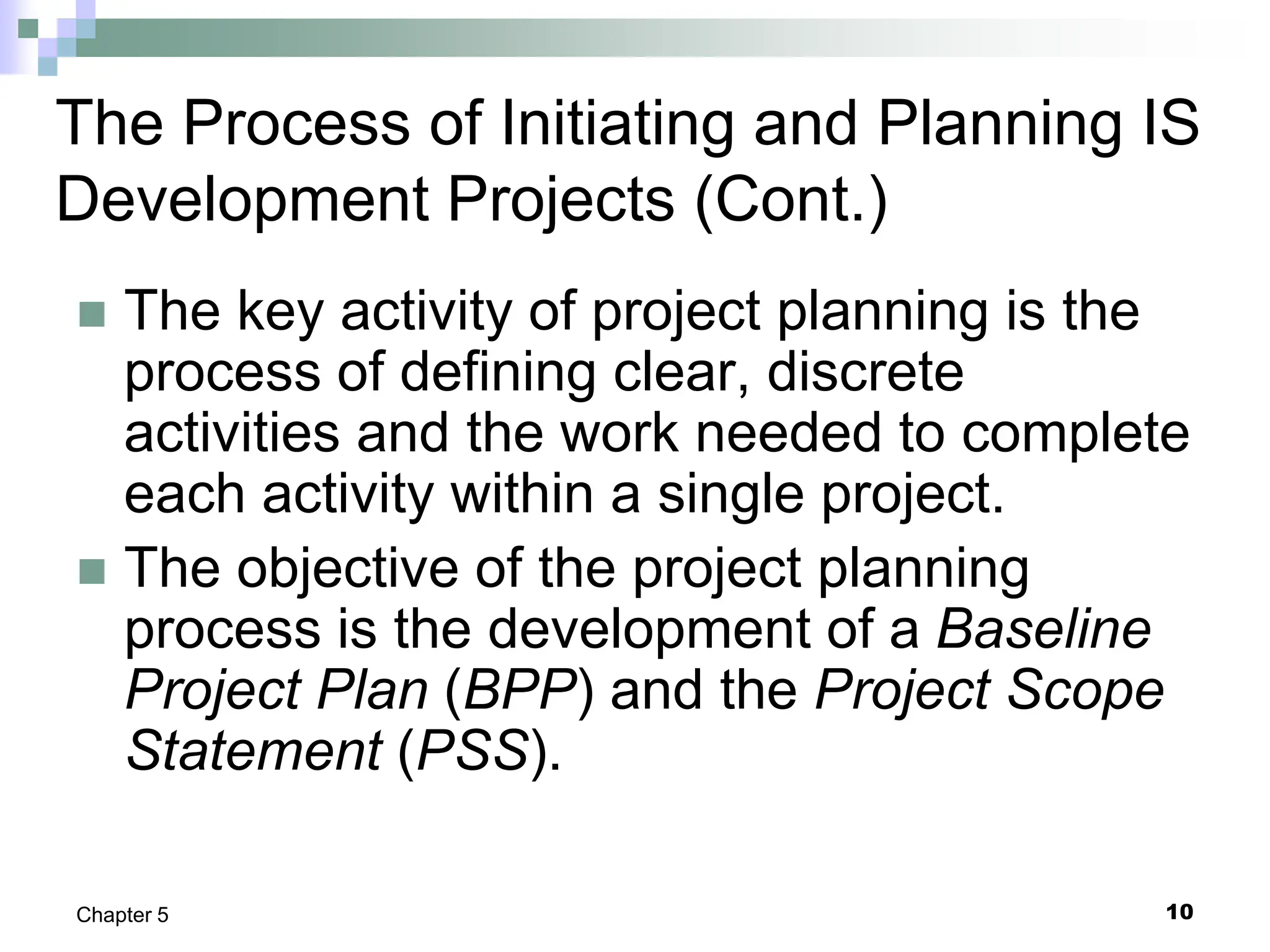 10
Chapter 5
The Process of Initiating and Planning IS
Development Projects (Cont.)
 The key activity of project planning is the
process of defining clear, discrete
activities and the work needed to complete
each activity within a single project.
 The objective of the project planning
process is the development of a Baseline
Project Plan (BPP) and the Project Scope
Statement (PSS).
 