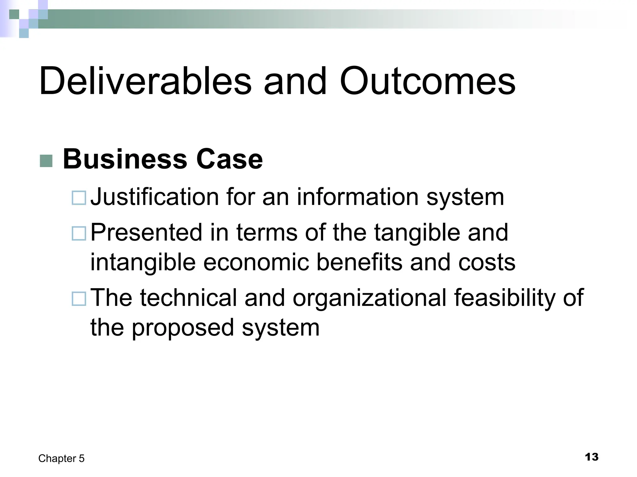 13
Chapter 5
Deliverables and Outcomes
 Business Case
Justification for an information system
Presented in terms of the tangible and
intangible economic benefits and costs
The technical and organizational feasibility of
the proposed system
 