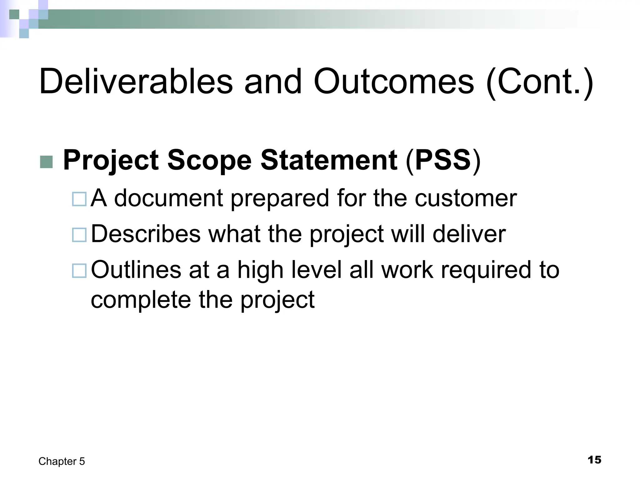 15
Chapter 5
Deliverables and Outcomes (Cont.)
 Project Scope Statement (PSS)
A document prepared for the customer
Describes what the project will deliver
Outlines at a high level all work required to
complete the project
 