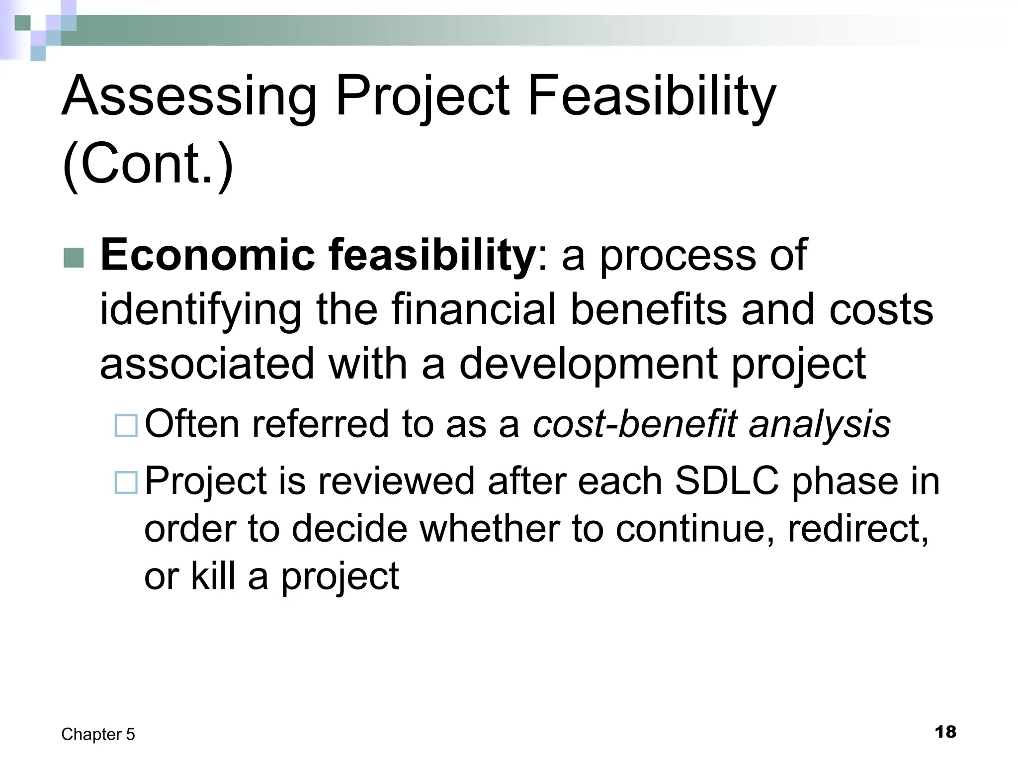 18
Chapter 5
Assessing Project Feasibility
(Cont.)
 Economic feasibility: a process of
identifying the financial benefits and costs
associated with a development project
Often referred to as a cost-benefit analysis
Project is reviewed after each SDLC phase in
order to decide whether to continue, redirect,
or kill a project
 