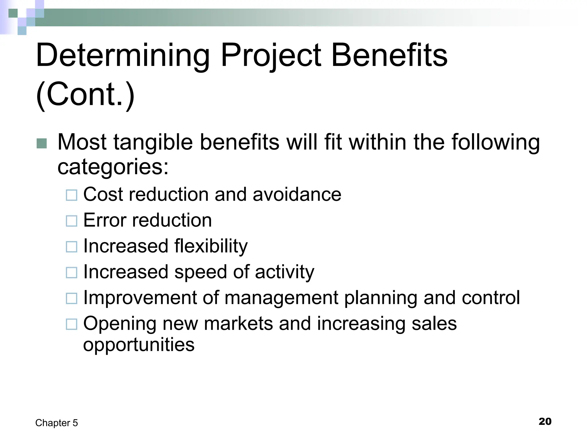 20
Chapter 5
Determining Project Benefits
(Cont.)
 Most tangible benefits will fit within the following
categories:
 Cost reduction and avoidance
 Error reduction
 Increased flexibility
 Increased speed of activity
 Improvement of management planning and control
 Opening new markets and increasing sales
opportunities
 
