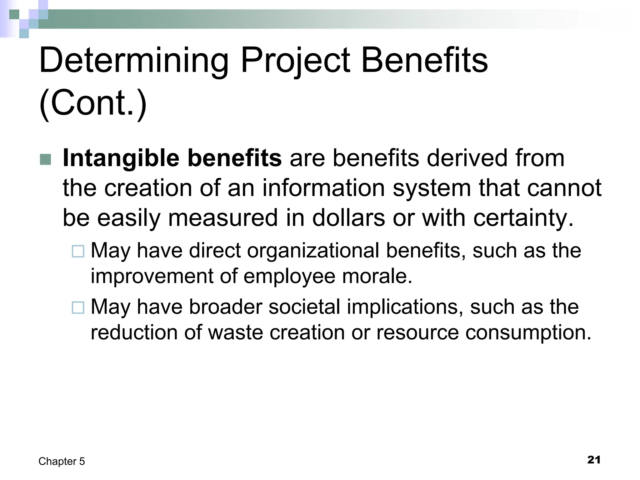 21
Chapter 5
Determining Project Benefits
(Cont.)
 Intangible benefits are benefits derived from
the creation of an information system that cannot
be easily measured in dollars or with certainty.
 May have direct organizational benefits, such as the
improvement of employee morale.
 May have broader societal implications, such as the
reduction of waste creation or resource consumption.
 