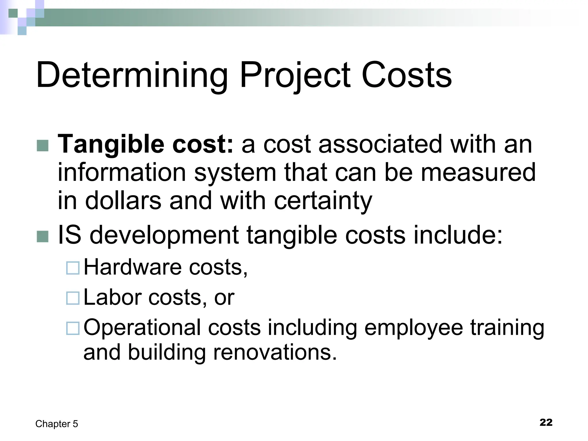22
Chapter 5
Determining Project Costs
 Tangible cost: a cost associated with an
information system that can be measured
in dollars and with certainty
 IS development tangible costs include:
Hardware costs,
Labor costs, or
Operational costs including employee training
and building renovations.
 