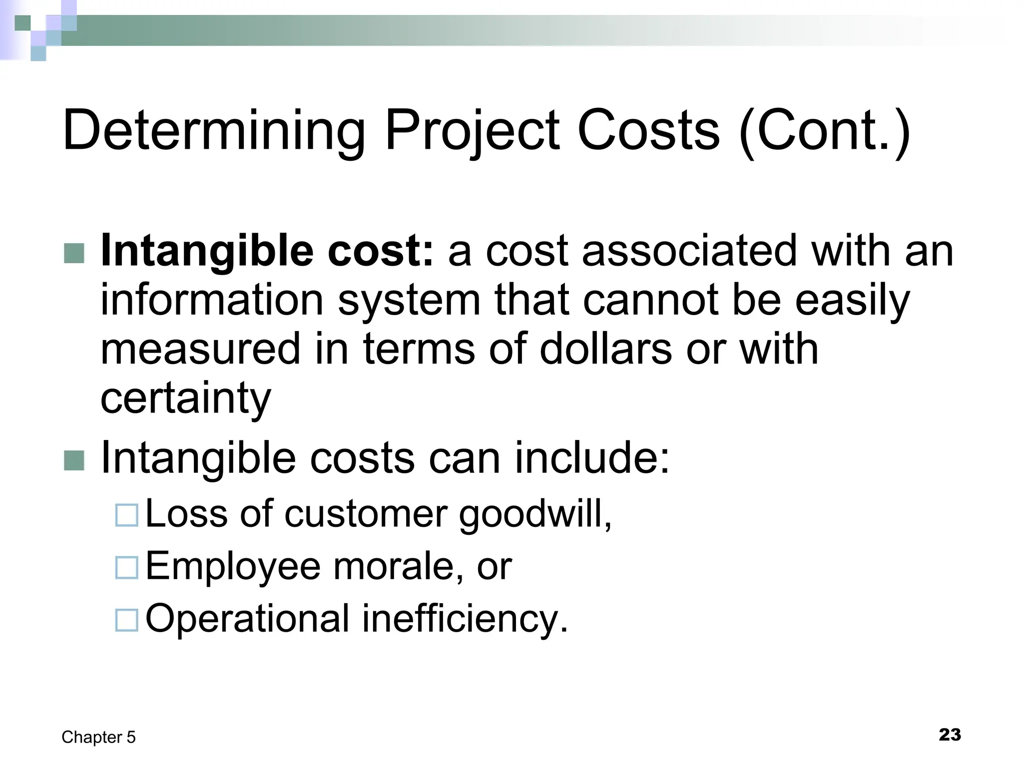 23
Chapter 5
Determining Project Costs (Cont.)
 Intangible cost: a cost associated with an
information system that cannot be easily
measured in terms of dollars or with
certainty
 Intangible costs can include:
Loss of customer goodwill,
Employee morale, or
Operational inefficiency.
 