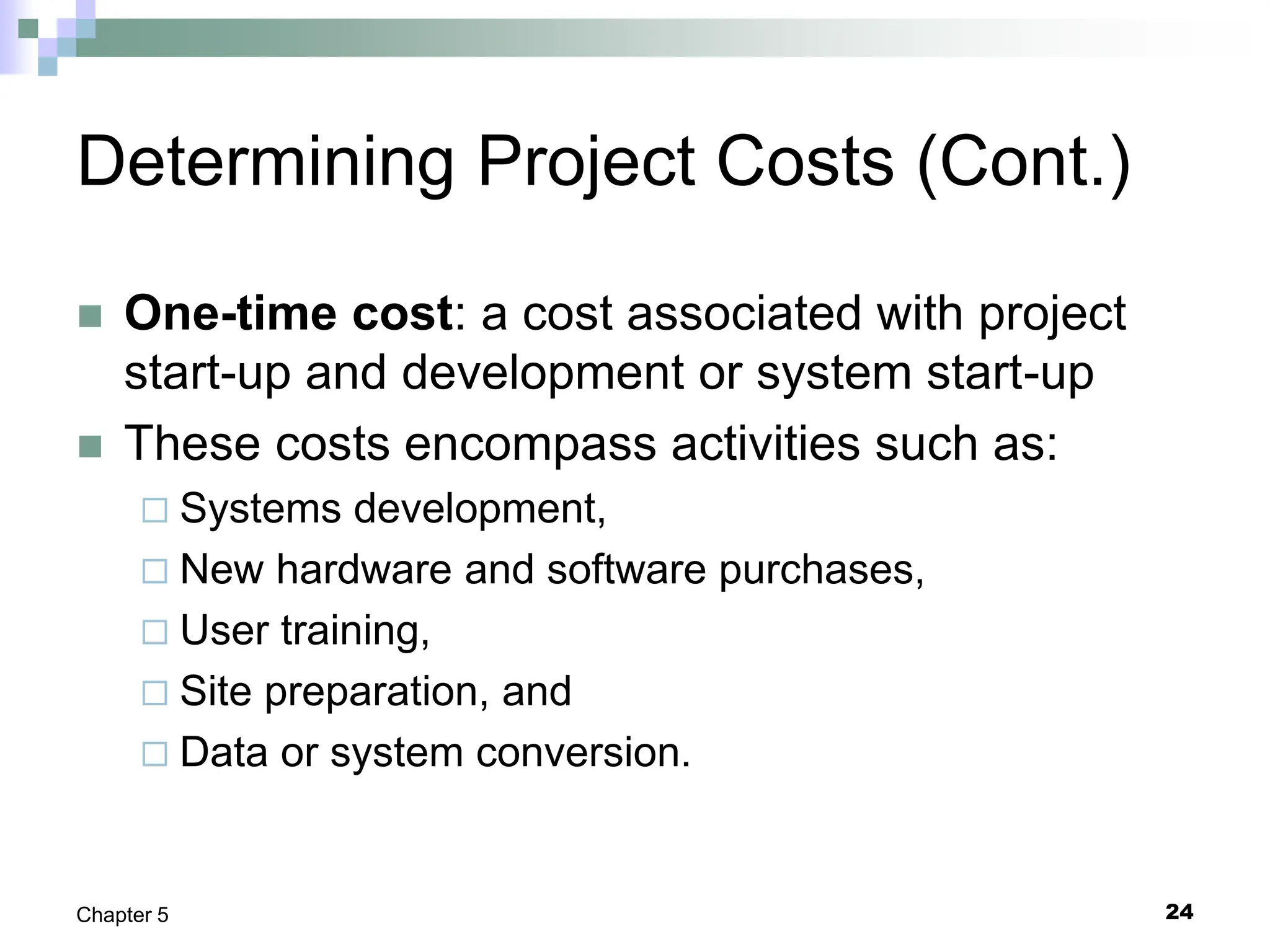24
Chapter 5
Determining Project Costs (Cont.)
 One-time cost: a cost associated with project
start-up and development or system start-up
 These costs encompass activities such as:
 Systems development,
 New hardware and software purchases,
 User training,
 Site preparation, and
 Data or system conversion.
 
