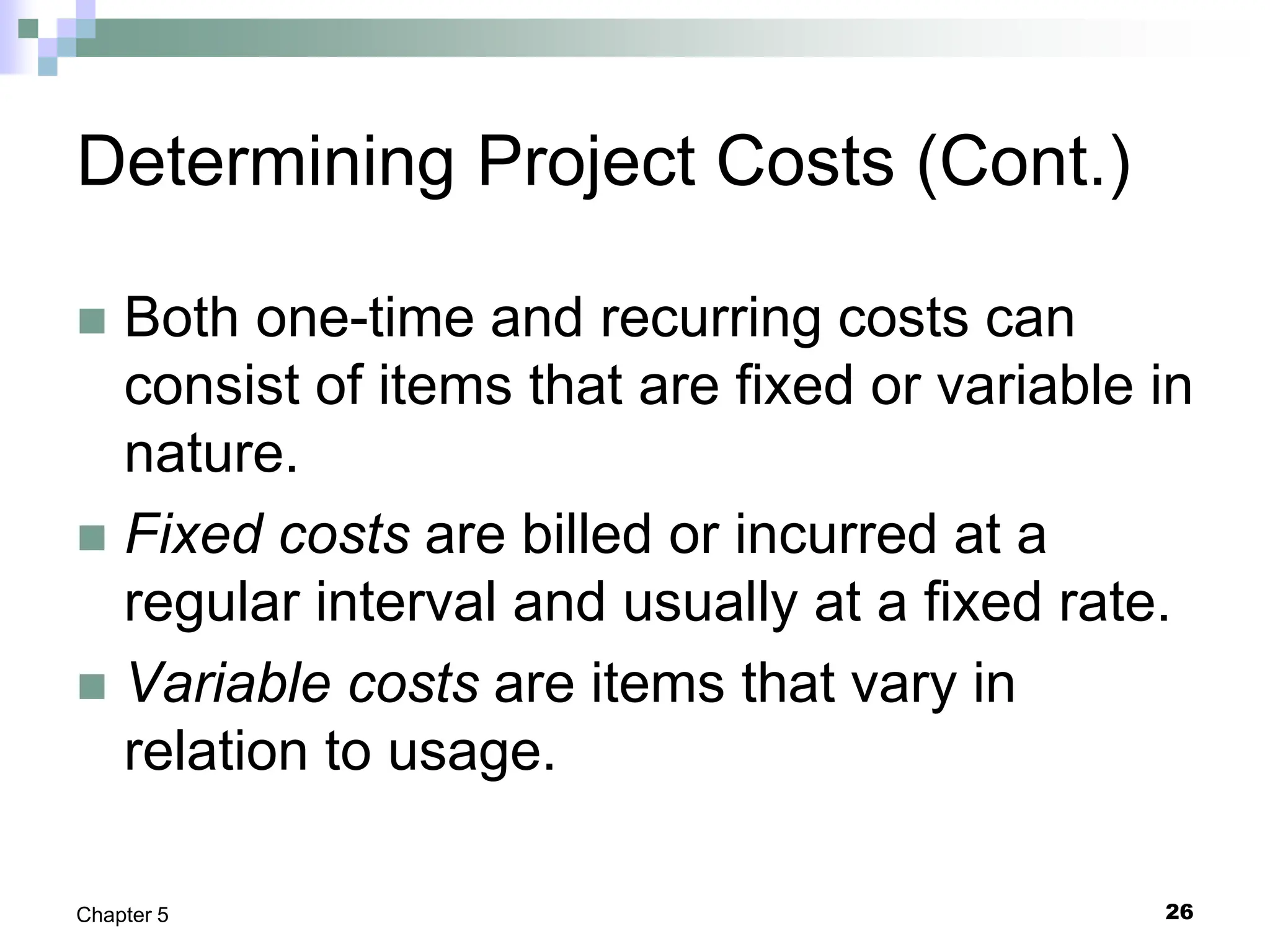 26
Chapter 5
Determining Project Costs (Cont.)
 Both one-time and recurring costs can
consist of items that are fixed or variable in
nature.
 Fixed costs are billed or incurred at a
regular interval and usually at a fixed rate.
 Variable costs are items that vary in
relation to usage.
 