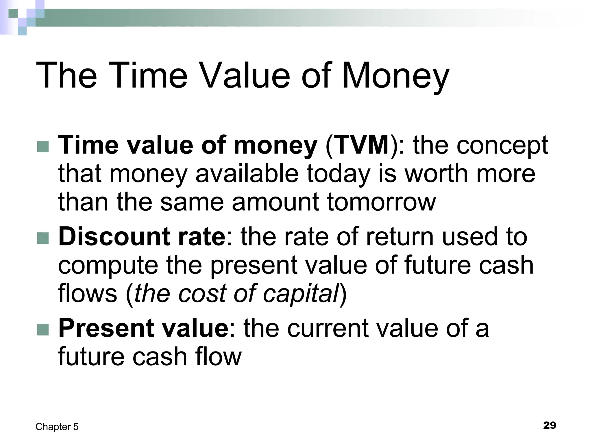 29
Chapter 5
The Time Value of Money
 Time value of money (TVM): the concept
that money available today is worth more
than the same amount tomorrow
 Discount rate: the rate of return used to
compute the present value of future cash
flows (the cost of capital)
 Present value: the current value of a
future cash flow
 