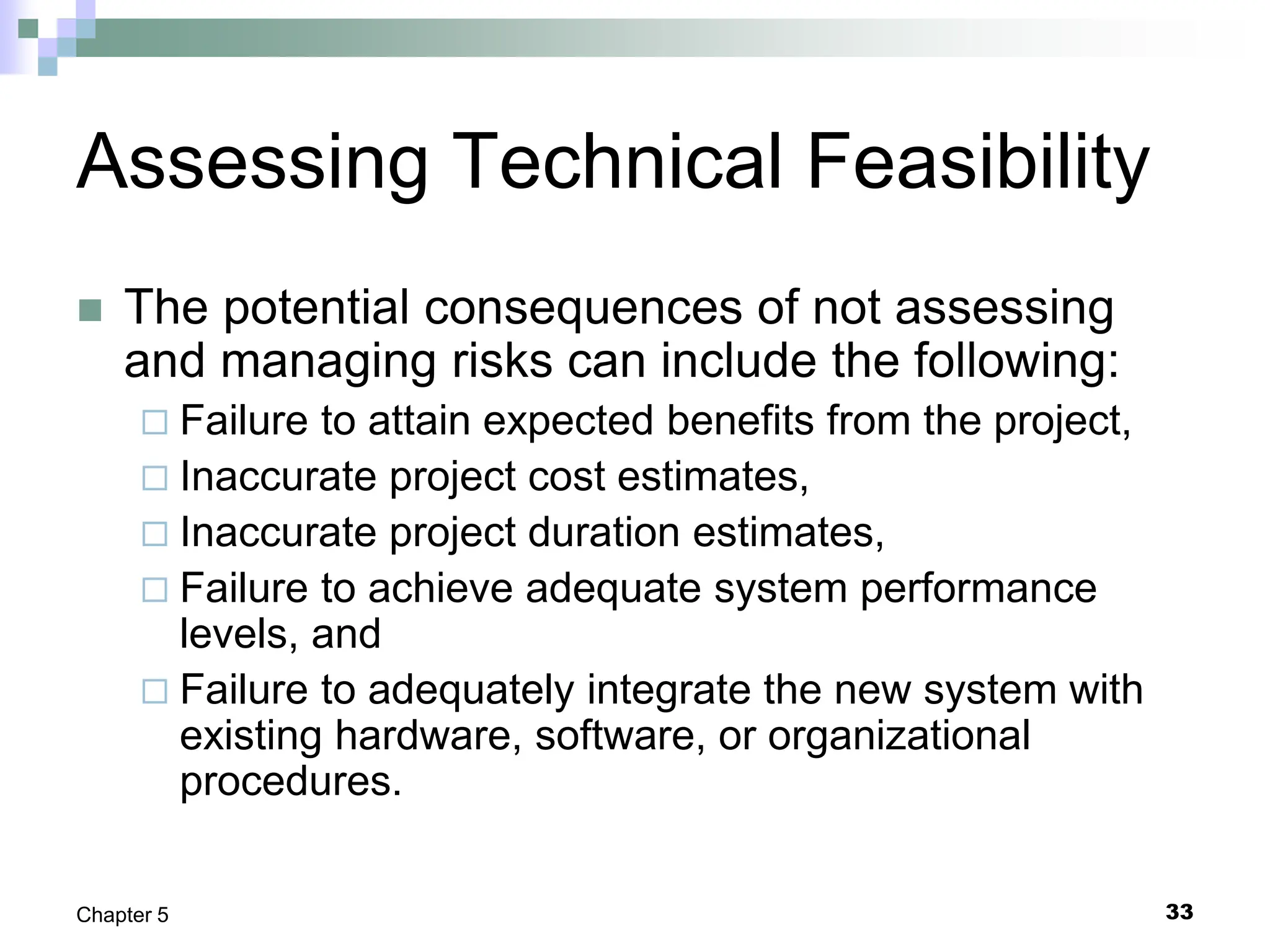 33
Chapter 5
Assessing Technical Feasibility
 The potential consequences of not assessing
and managing risks can include the following:
 Failure to attain expected benefits from the project,
 Inaccurate project cost estimates,
 Inaccurate project duration estimates,
 Failure to achieve adequate system performance
levels, and
 Failure to adequately integrate the new system with
existing hardware, software, or organizational
procedures.
 