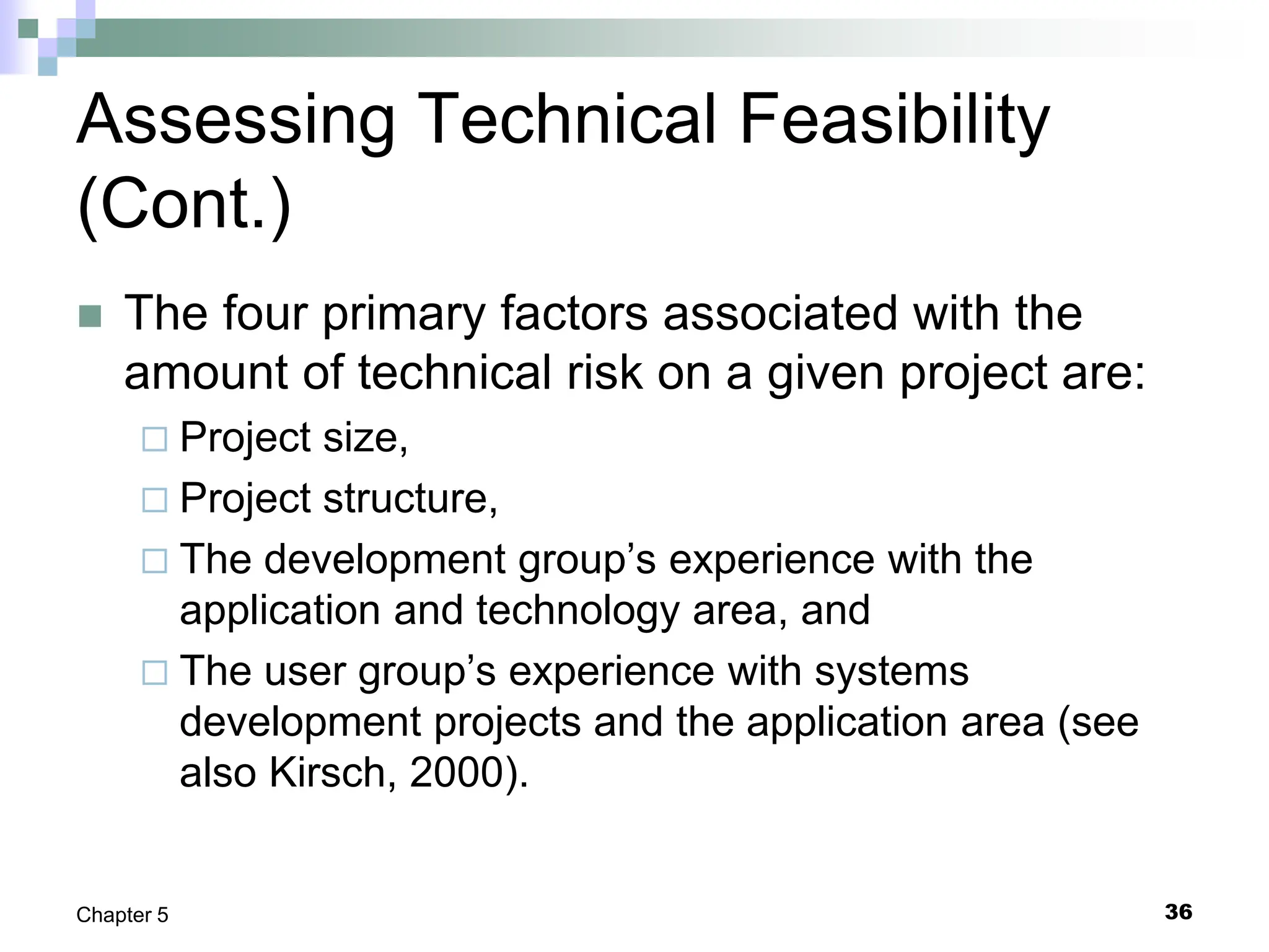36
Chapter 5
Assessing Technical Feasibility
(Cont.)
 The four primary factors associated with the
amount of technical risk on a given project are:
 Project size,
 Project structure,
 The development group’s experience with the
application and technology area, and
 The user group’s experience with systems
development projects and the application area (see
also Kirsch, 2000).
 