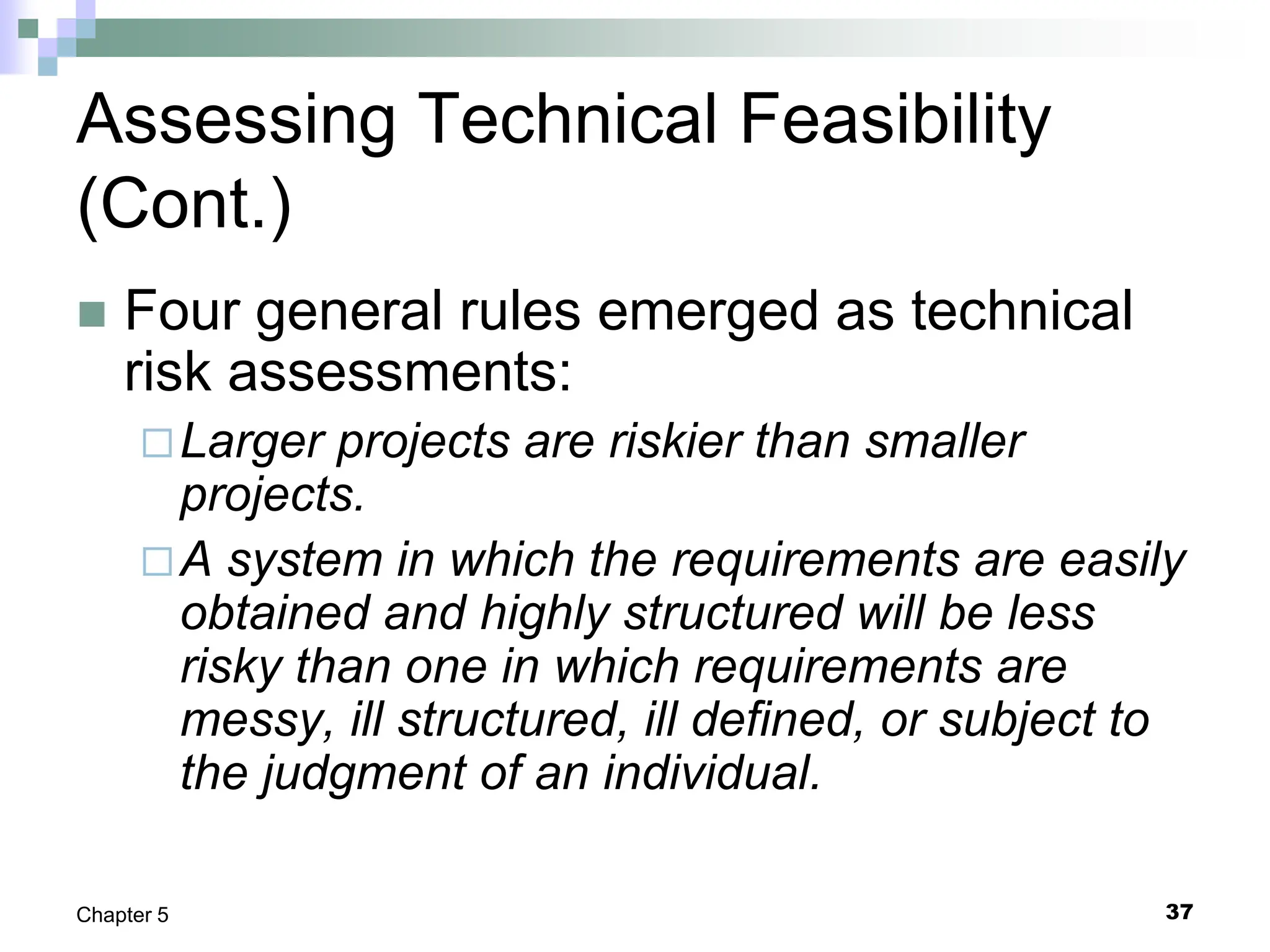 37
Chapter 5
Assessing Technical Feasibility
(Cont.)
 Four general rules emerged as technical
risk assessments:
Larger projects are riskier than smaller
projects.
A system in which the requirements are easily
obtained and highly structured will be less
risky than one in which requirements are
messy, ill structured, ill defined, or subject to
the judgment of an individual.
 