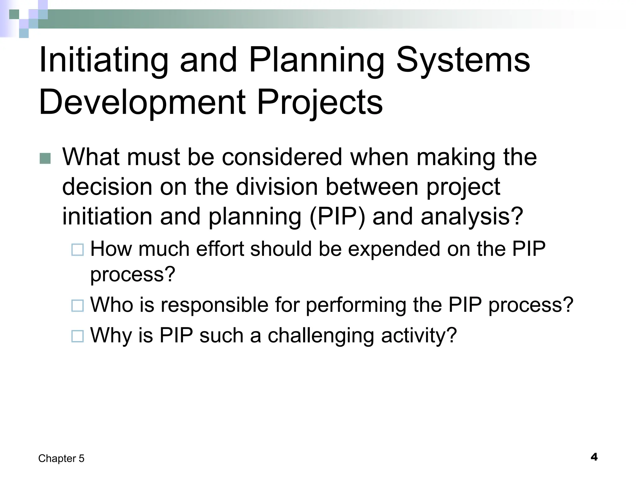 4
Chapter 5
Initiating and Planning Systems
Development Projects
 What must be considered when making the
decision on the division between project
initiation and planning (PIP) and analysis?
 How much effort should be expended on the PIP
process?
 Who is responsible for performing the PIP process?
 Why is PIP such a challenging activity?
 