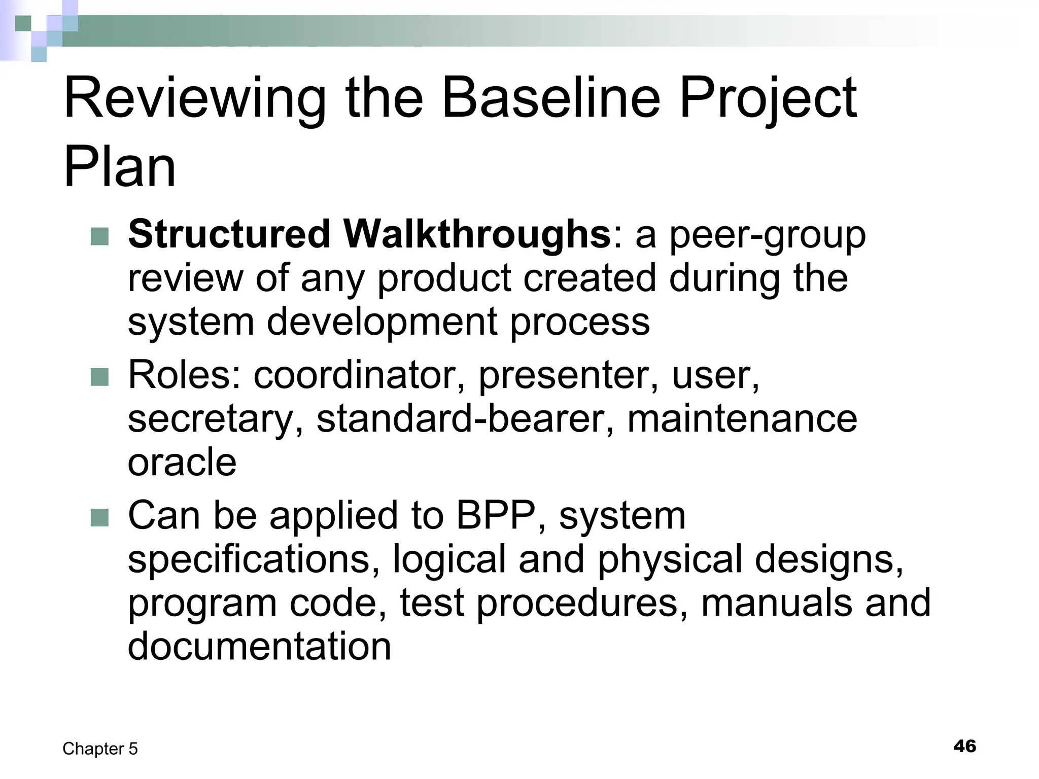 46
Chapter 5
Reviewing the Baseline Project
Plan
 Structured Walkthroughs: a peer-group
review of any product created during the
system development process
 Roles: coordinator, presenter, user,
secretary, standard-bearer, maintenance
oracle
 Can be applied to BPP, system
specifications, logical and physical designs,
program code, test procedures, manuals and
documentation
 