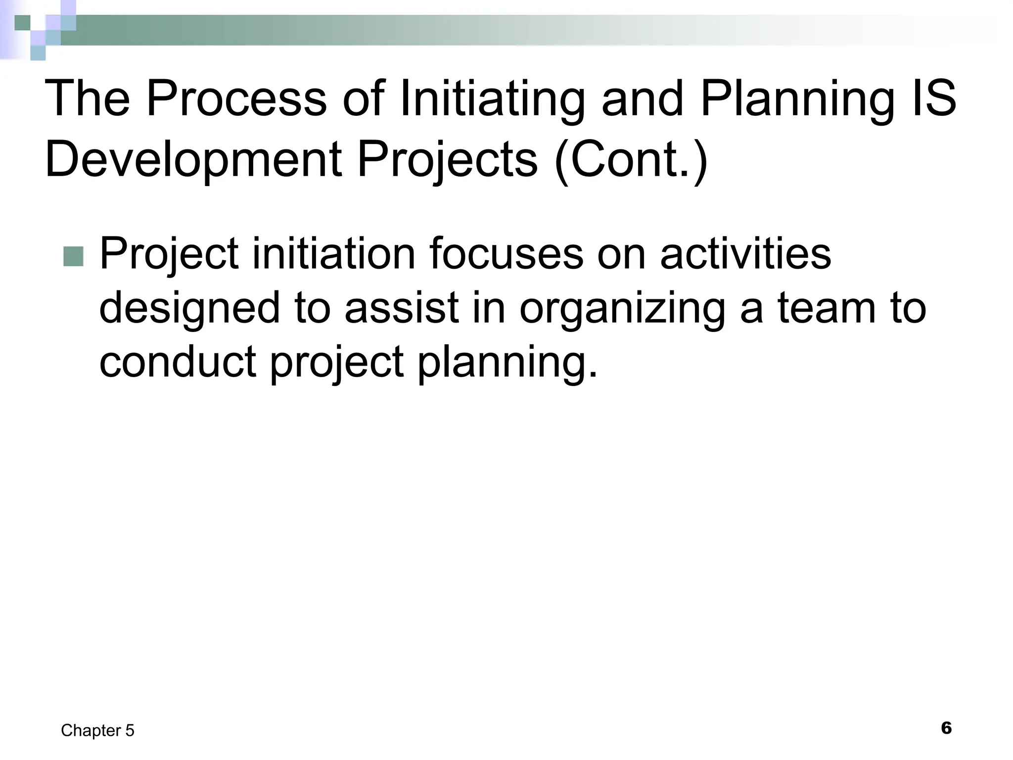 6
Chapter 5
The Process of Initiating and Planning IS
Development Projects (Cont.)
 Project initiation focuses on activities
designed to assist in organizing a team to
conduct project planning.
 
