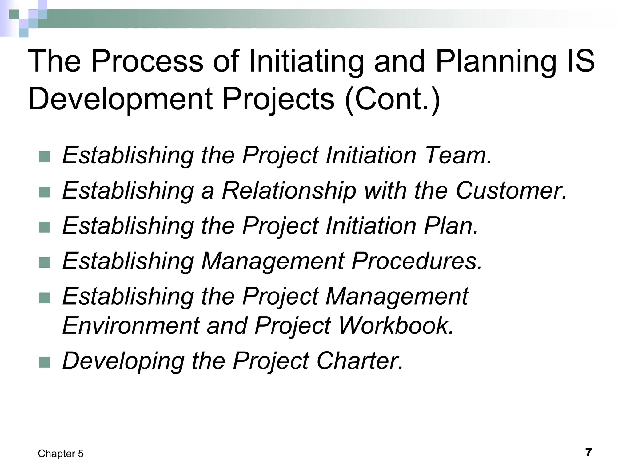 7
Chapter 5
The Process of Initiating and Planning IS
Development Projects (Cont.)
 Establishing the Project Initiation Team.
 Establishing a Relationship with the Customer.
 Establishing the Project Initiation Plan.
 Establishing Management Procedures.
 Establishing the Project Management
Environment and Project Workbook.
 Developing the Project Charter.
 