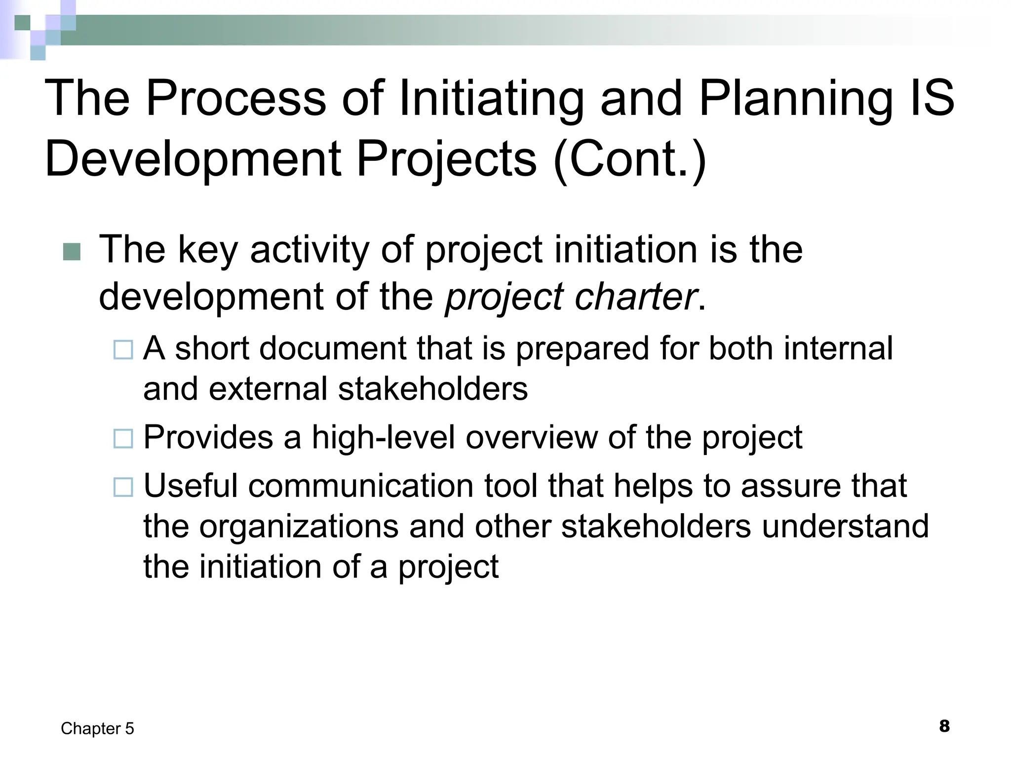 8
Chapter 5
The Process of Initiating and Planning IS
Development Projects (Cont.)
 The key activity of project initiation is the
development of the project charter.
 A short document that is prepared for both internal
and external stakeholders
 Provides a high-level overview of the project
 Useful communication tool that helps to assure that
the organizations and other stakeholders understand
the initiation of a project
 