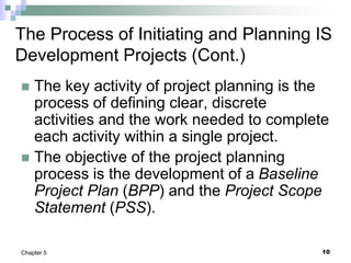 10
Chapter 5
The Process of Initiating and Planning IS
Development Projects (Cont.)
 The key activity of project planning is the
process of defining clear, discrete
activities and the work needed to complete
each activity within a single project.
 The objective of the project planning
process is the development of a Baseline
Project Plan (BPP) and the Project Scope
Statement (PSS).
 