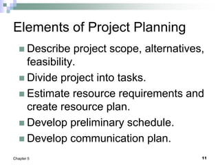 11
Chapter 5
Elements of Project Planning
 Describe project scope, alternatives,
feasibility.
 Divide project into tasks.
 Estimate resource requirements and
create resource plan.
 Develop preliminary schedule.
 Develop communication plan.
 